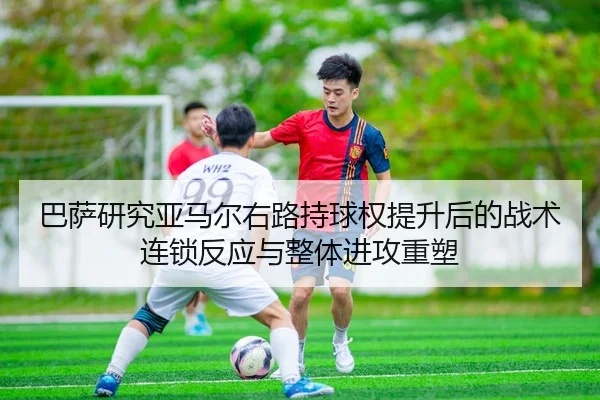 巴萨研究亚马尔右路持球权提升后的战术连锁反应与整体进攻重塑
