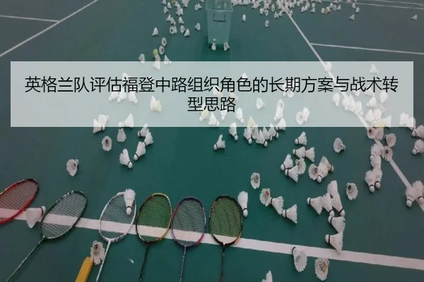 英格兰队评估福登中路组织角色的长期方案与战术转型思路
