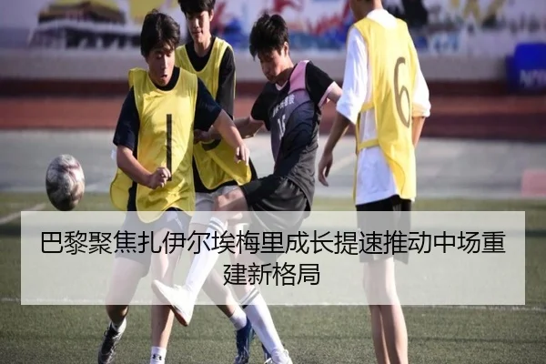 巴黎聚焦扎伊尔埃梅里成长提速推动中场重建新格局