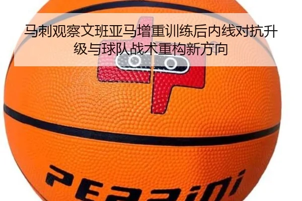 马刺观察文班亚马增重训练后内线对抗升级与球队战术重构新方向