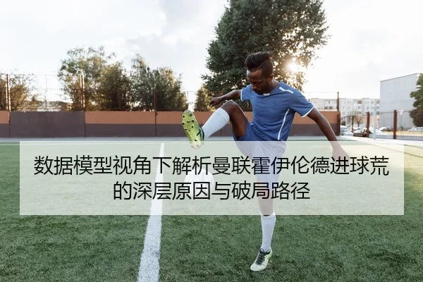 数据模型视角下解析曼联霍伊伦德进球荒的深层原因与破局路径