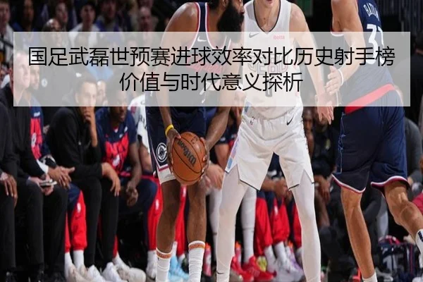 国足武磊世预赛进球效率对比历史射手榜价值与时代意义探析