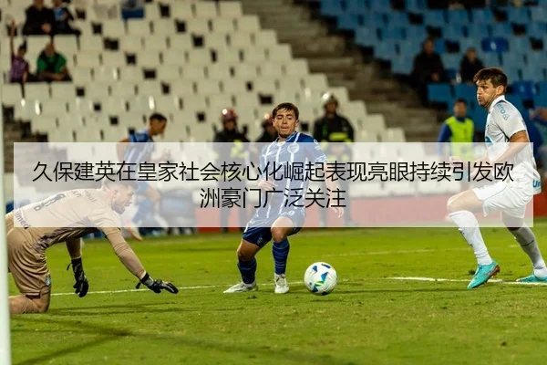 久保建英在皇家社会核心化崛起表现亮眼持续引发欧洲豪门广泛关注