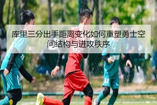 库里三分出手距离变化如何重塑勇士空间结构与进攻秩序